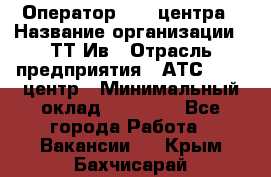 Оператор Call-центра › Название организации ­ ТТ-Ив › Отрасль предприятия ­ АТС, call-центр › Минимальный оклад ­ 20 000 - Все города Работа » Вакансии   . Крым,Бахчисарай